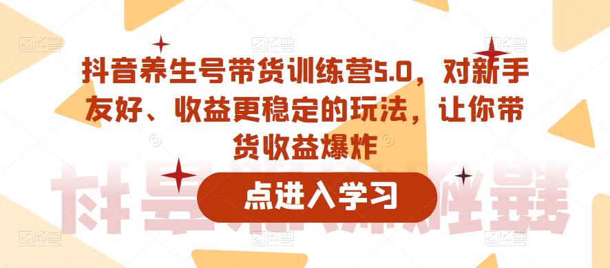 抖音养生号带货训练营5.0，这套课程对新手友好、收益更稳定的玩法，让你带货收益爆炸